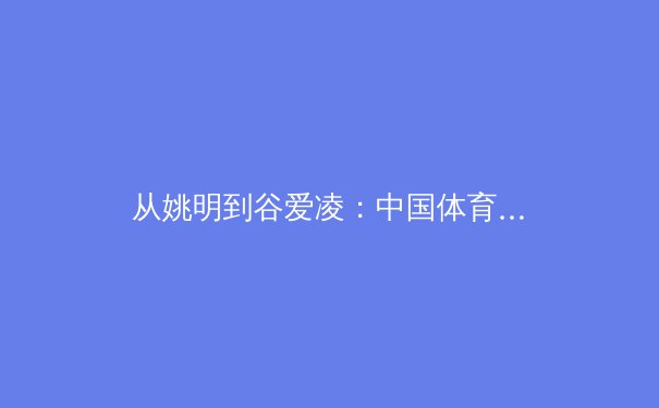 从姚明到谷爱凌：中国体育国际影响力的代际变迁与文化密码 - 2
