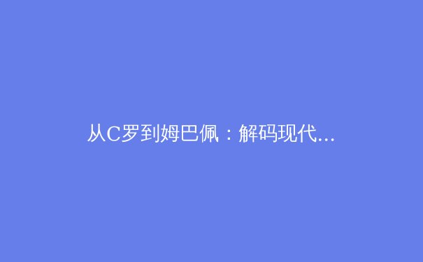 从C罗到姆巴佩：解码现代足球前锋的战术革命与价值重构 - 3