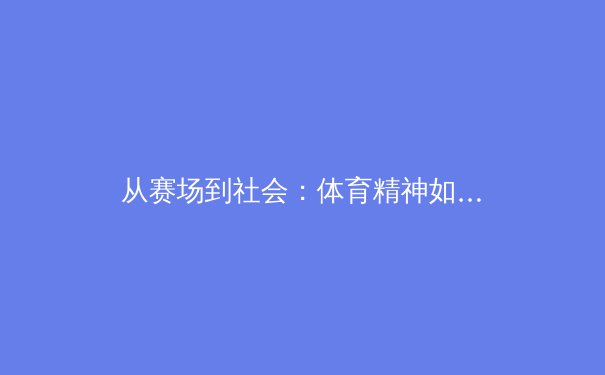 从赛场到社会：体育精神如何重塑当代青年价值观 - 3